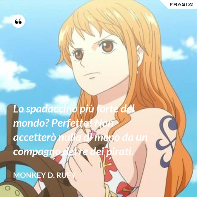 Lo spadaccino più forte del mondo? Perfetto! Non accetterò nulla di meno da un compagno del re dei pirati. - Monkey D. Rufy
