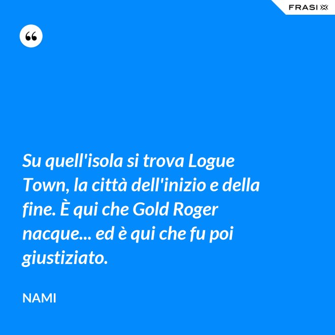 Su quell'isola si trova Logue Town, la città dell'inizio e della fine. È qui che Gold Roger nacque... ed è qui che fu poi giustiziato. - Nami