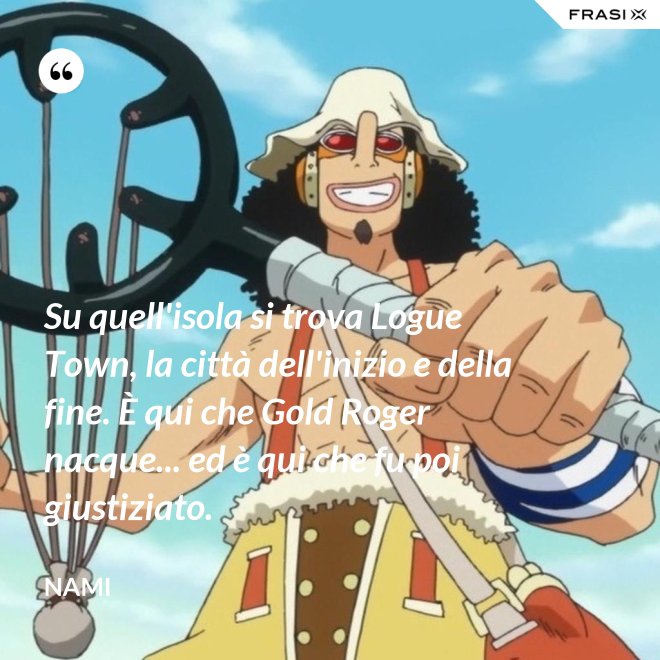 Su quell'isola si trova Logue Town, la città dell'inizio e della fine. È qui che Gold Roger nacque... ed è qui che fu poi giustiziato. - Nami