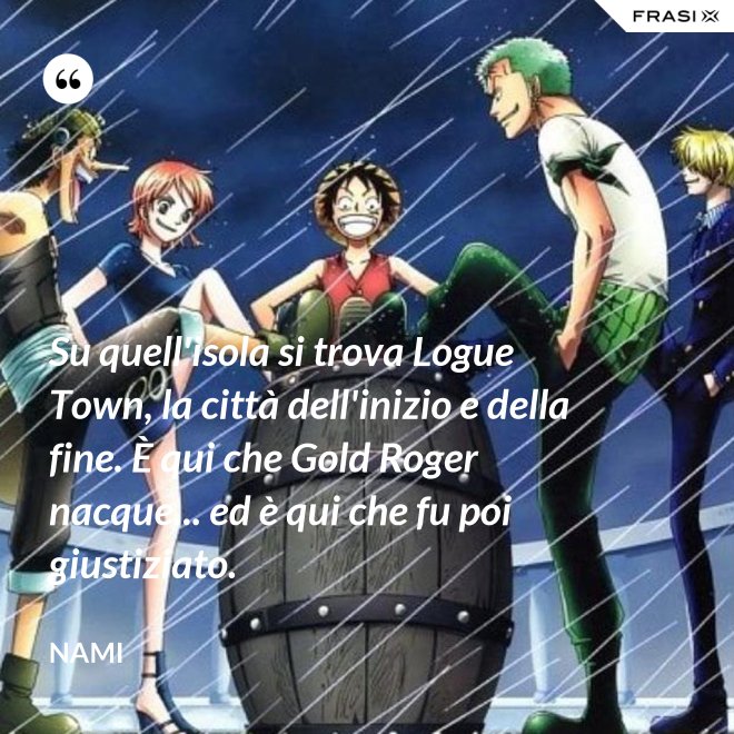 Su quell'isola si trova Logue Town, la città dell'inizio e della fine. È qui che Gold Roger nacque... ed è qui che fu poi giustiziato. - Nami
