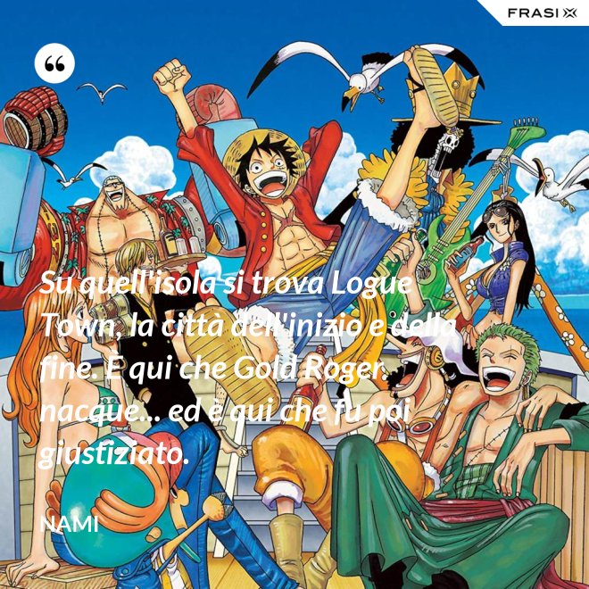 Su quell'isola si trova Logue Town, la città dell'inizio e della fine. È qui che Gold Roger nacque... ed è qui che fu poi giustiziato. - Nami