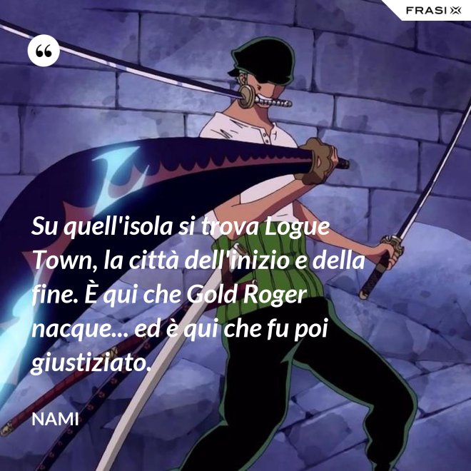 Su quell'isola si trova Logue Town, la città dell'inizio e della fine. È qui che Gold Roger nacque... ed è qui che fu poi giustiziato. - Nami
