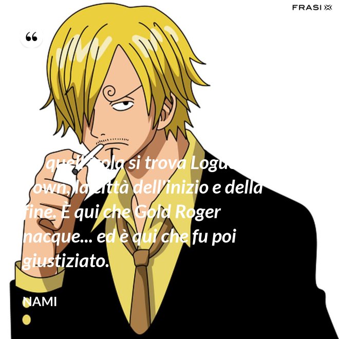 Su quell'isola si trova Logue Town, la città dell'inizio e della fine. È qui che Gold Roger nacque... ed è qui che fu poi giustiziato. - Nami