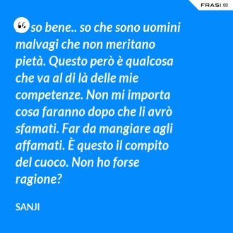 Lo so bene.. so che sono uomini malvagi che non meritano pietà. Questo però è qualcosa che va al di là delle mie competenze. Non mi importa cosa faranno dopo che li avrò sfamati. Far da mangiare agli affamati. È questo il compito del cuoco. Non ho forse ragione? - Sanji