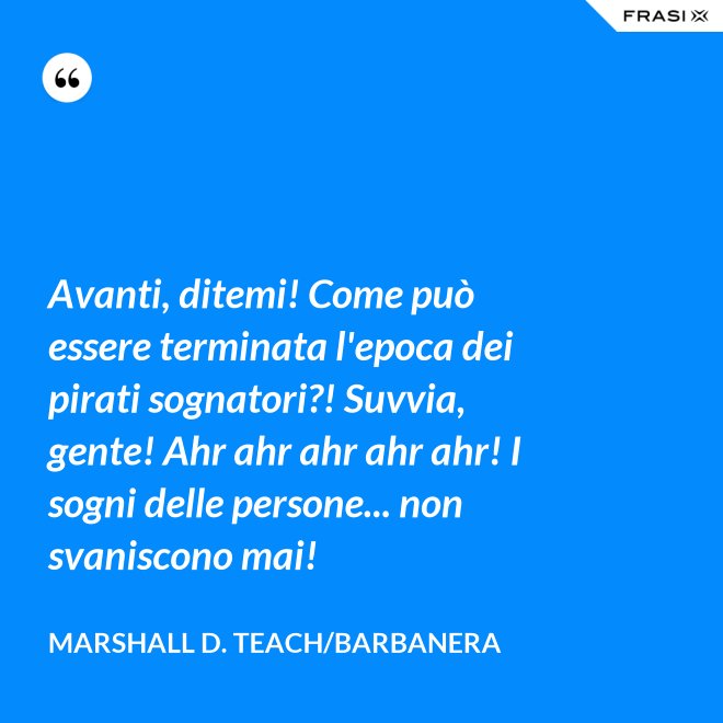 Avanti, ditemi! Come può essere terminata l'epoca dei pirati sognatori?! Suvvia, gente! Ahr ahr ahr ahr ahr! I sogni delle persone... non svaniscono mai! - Marshall D. Teach/Barbanera