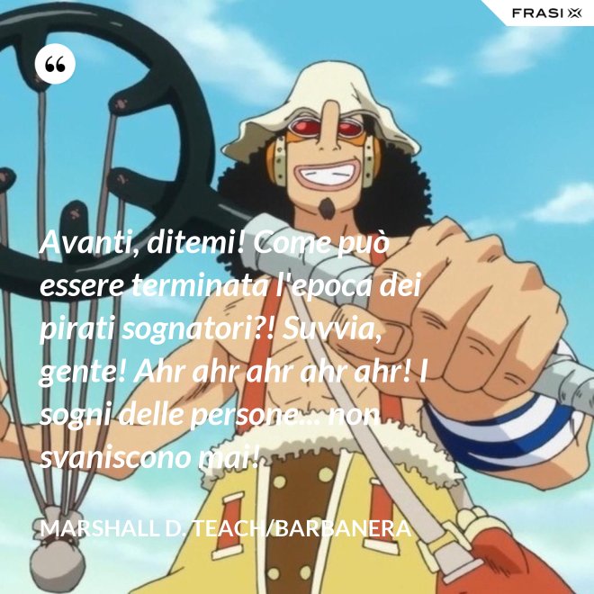 Avanti, ditemi! Come può essere terminata l'epoca dei pirati sognatori?! Suvvia, gente! Ahr ahr ahr ahr ahr! I sogni delle persone... non svaniscono mai! - Marshall D. Teach/Barbanera