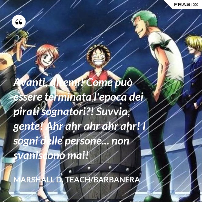 Avanti, ditemi! Come può essere terminata l'epoca dei pirati sognatori?! Suvvia, gente! Ahr ahr ahr ahr ahr! I sogni delle persone... non svaniscono mai! - Marshall D. Teach/Barbanera