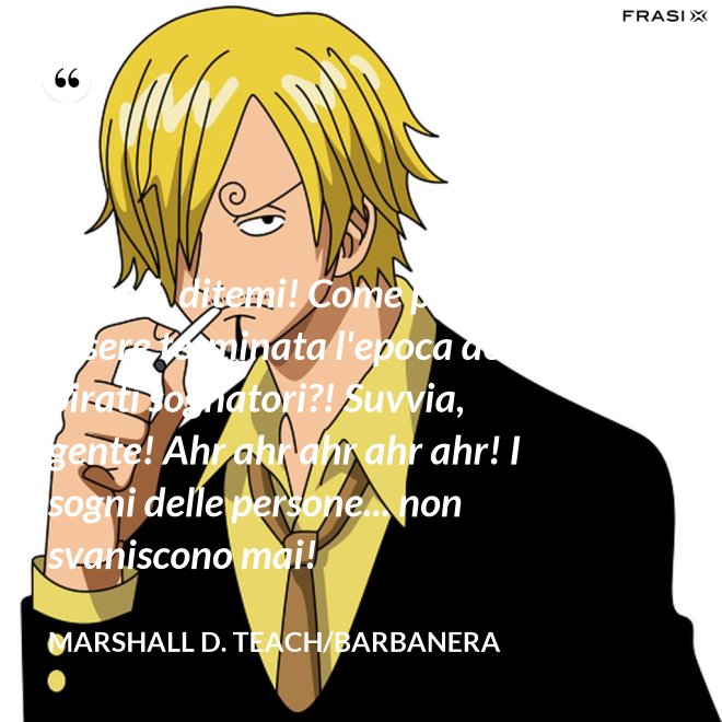 Avanti, ditemi! Come può essere terminata l'epoca dei pirati sognatori?! Suvvia, gente! Ahr ahr ahr ahr ahr! I sogni delle persone... non svaniscono mai! - Marshall D. Teach/Barbanera