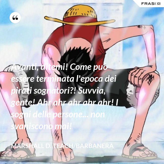 Avanti, ditemi! Come può essere terminata l'epoca dei pirati sognatori?! Suvvia, gente! Ahr ahr ahr ahr ahr! I sogni delle persone... non svaniscono mai! - Marshall D. Teach/Barbanera