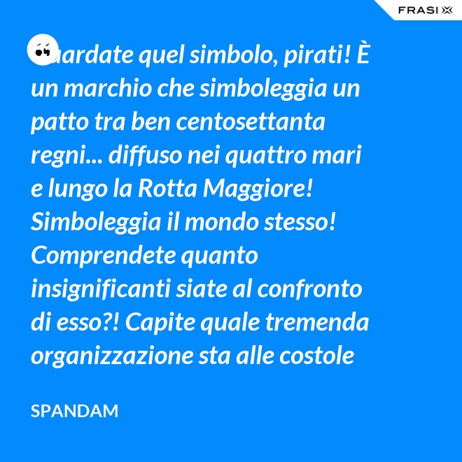 Guardate quel simbolo, pirati! È un marchio che simboleggia un patto tra ben centosettanta regni... diffuso nei quattro mari e lungo la Rotta Maggiore! Simboleggia il mondo stesso! Comprendete quanto insignificanti siate al confronto di esso?! Capite quale tremenda organizzazione sta alle costole di questa donna?! - Spandam