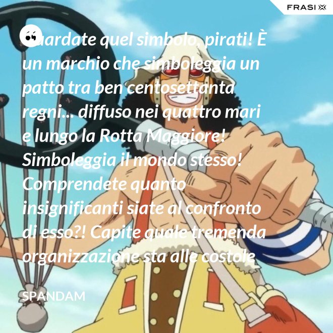 Guardate quel simbolo, pirati! È un marchio che simboleggia un patto tra ben centosettanta regni... diffuso nei quattro mari e lungo la Rotta Maggiore! Simboleggia il mondo stesso! Comprendete quanto insignificanti siate al confronto di esso?! Capite quale tremenda organizzazione sta alle costole di questa donna?! - Spandam