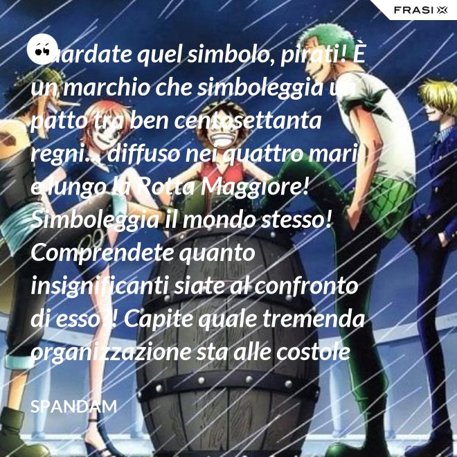 Guardate quel simbolo, pirati! È un marchio che simboleggia un patto tra ben centosettanta regni... diffuso nei quattro mari e lungo la Rotta Maggiore! Simboleggia il mondo stesso! Comprendete quanto insignificanti siate al confronto di esso?! Capite quale tremenda organizzazione sta alle costole di questa donna?! - Spandam