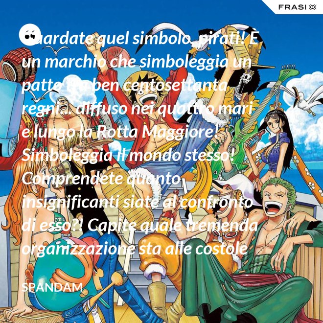 Guardate quel simbolo, pirati! È un marchio che simboleggia un patto tra ben centosettanta regni... diffuso nei quattro mari e lungo la Rotta Maggiore! Simboleggia il mondo stesso! Comprendete quanto insignificanti siate al confronto di esso?! Capite quale tremenda organizzazione sta alle costole di questa donna?! - Spandam