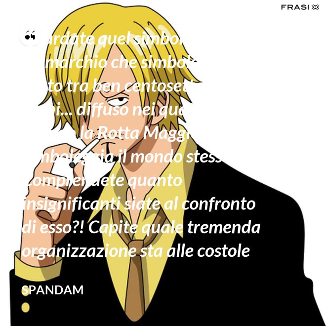 Guardate quel simbolo, pirati! È un marchio che simboleggia un patto tra ben centosettanta regni... diffuso nei quattro mari e lungo la Rotta Maggiore! Simboleggia il mondo stesso! Comprendete quanto insignificanti siate al confronto di esso?! Capite quale tremenda organizzazione sta alle costole di questa donna?! - Spandam