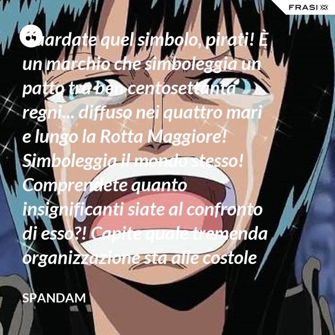Guardate quel simbolo, pirati! È un marchio che simboleggia un patto tra ben centosettanta regni... diffuso nei quattro mari e lungo la Rotta Maggiore! Simboleggia il mondo stesso! Comprendete quanto insignificanti siate al confronto di esso?! Capite quale tremenda organizzazione sta alle costole di questa donna?! - Spandam