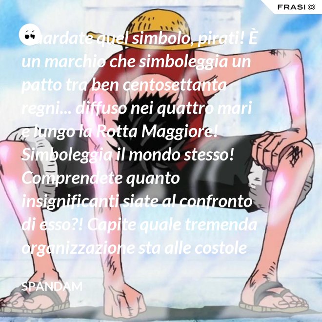 Guardate quel simbolo, pirati! È un marchio che simboleggia un patto tra ben centosettanta regni... diffuso nei quattro mari e lungo la Rotta Maggiore! Simboleggia il mondo stesso! Comprendete quanto insignificanti siate al confronto di esso?! Capite quale tremenda organizzazione sta alle costole di questa donna?! - Spandam