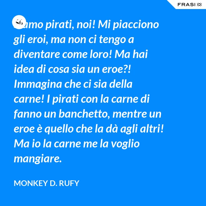 Siamo pirati, noi! Mi piacciono gli eroi, ma non ci tengo a diventare come loro! Ma hai idea di cosa sia un eroe?! Immagina che ci sia della carne! I pirati con la carne di fanno un banchetto, mentre un eroe è quello che la dà agli altri! Ma io la carne me la voglio mangiare. - Monkey D. Rufy