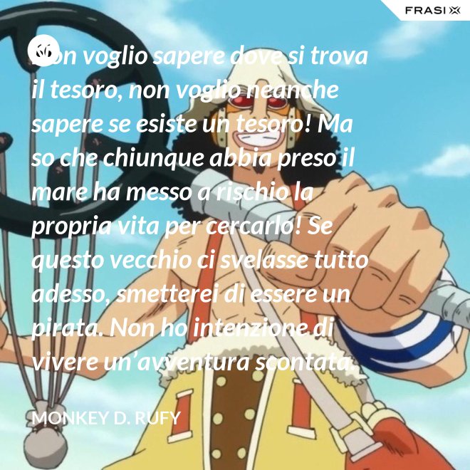 Non voglio sapere dove si trova il tesoro, non voglio neanche sapere se esiste un tesoro! Ma so che chiunque abbia preso il mare ha messo a rischio la propria vita per cercarlo! Se questo vecchio ci svelasse tutto adesso, smetterei di essere un pirata. Non ho intenzione di vivere un’avventura scontata. - Monkey D. Rufy