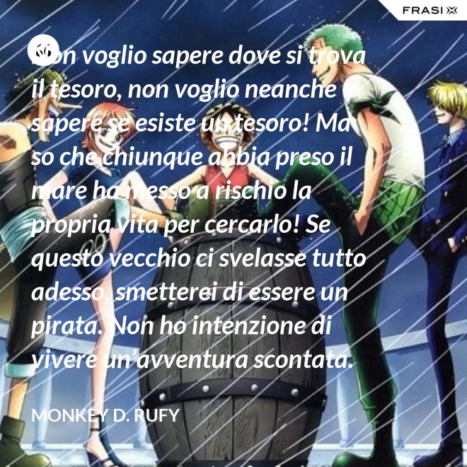 Non voglio sapere dove si trova il tesoro, non voglio neanche sapere se esiste un tesoro! Ma so che chiunque abbia preso il mare ha messo a rischio la propria vita per cercarlo! Se questo vecchio ci svelasse tutto adesso, smetterei di essere un pirata. Non ho intenzione di vivere un’avventura scontata. - Monkey D. Rufy