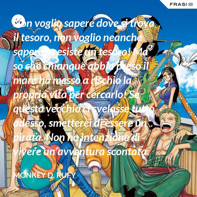 Non voglio sapere dove si trova il tesoro, non voglio neanche sapere se esiste un tesoro! Ma so che chiunque abbia preso il mare ha messo a rischio la propria vita per cercarlo! Se questo vecchio ci svelasse tutto adesso, smetterei di essere un pirata. Non ho intenzione di vivere un’avventura scontata. - Monkey D. Rufy