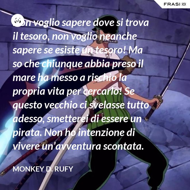 Non voglio sapere dove si trova il tesoro, non voglio neanche sapere se esiste un tesoro! Ma so che chiunque abbia preso il mare ha messo a rischio la propria vita per cercarlo! Se questo vecchio ci svelasse tutto adesso, smetterei di essere un pirata. Non ho intenzione di vivere un’avventura scontata. - Monkey D. Rufy