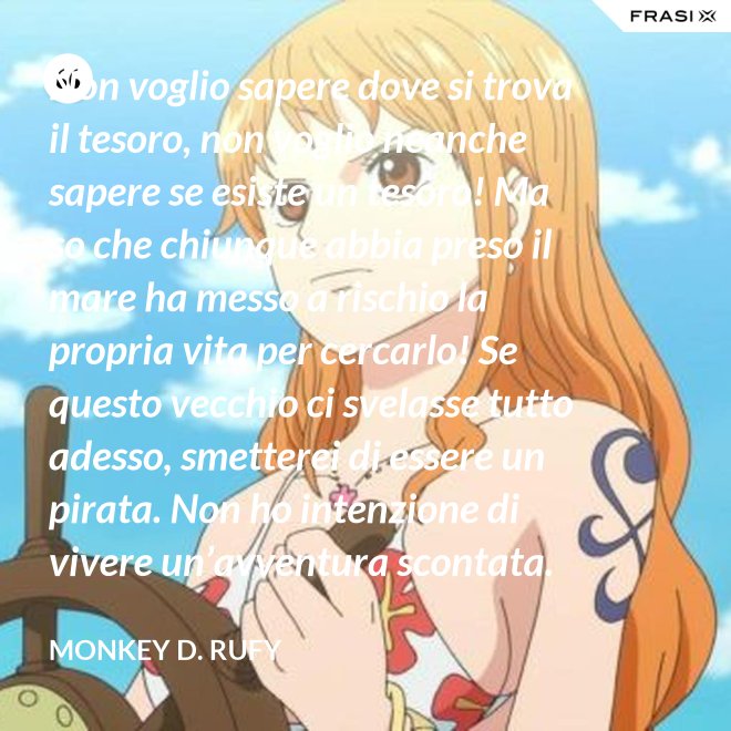 Non voglio sapere dove si trova il tesoro, non voglio neanche sapere se esiste un tesoro! Ma so che chiunque abbia preso il mare ha messo a rischio la propria vita per cercarlo! Se questo vecchio ci svelasse tutto adesso, smetterei di essere un pirata. Non ho intenzione di vivere un’avventura scontata. - Monkey D. Rufy