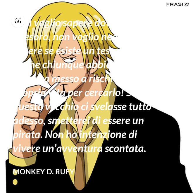Non voglio sapere dove si trova il tesoro, non voglio neanche sapere se esiste un tesoro! Ma so che chiunque abbia preso il mare ha messo a rischio la propria vita per cercarlo! Se questo vecchio ci svelasse tutto adesso, smetterei di essere un pirata. Non ho intenzione di vivere un’avventura scontata. - Monkey D. Rufy