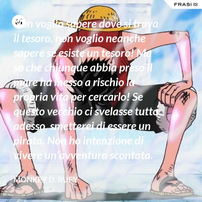 Non voglio sapere dove si trova il tesoro, non voglio neanche sapere se esiste un tesoro! Ma so che chiunque abbia preso il mare ha messo a rischio la propria vita per cercarlo! Se questo vecchio ci svelasse tutto adesso, smetterei di essere un pirata. Non ho intenzione di vivere un’avventura scontata. - Monkey D. Rufy