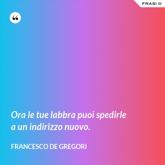 Ora le tue labbra puoi spedirle a un indirizzo nuovo. - Francesco De Gregori