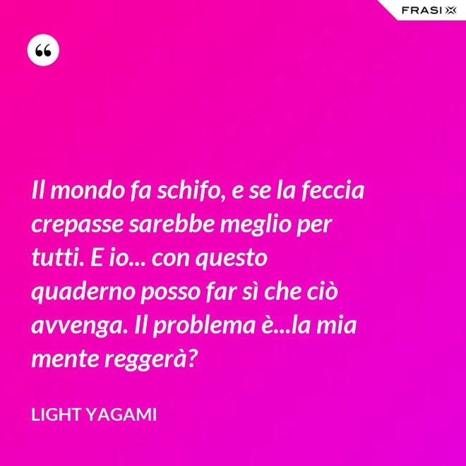 Il mondo fa schifo, e se la feccia crepasse sarebbe meglio per tutti. E io... con questo quaderno posso far sì che ciò avvenga. Il problema è...la mia mente reggerà? - Light Yagami