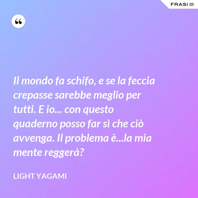 Il mondo fa schifo, e se la feccia crepasse sarebbe meglio per tutti. E io... con questo quaderno posso far sì che ciò avvenga. Il problema è...la mia mente reggerà? - Light Yagami