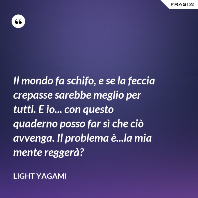 Il mondo fa schifo, e se la feccia crepasse sarebbe meglio per tutti. E io... con questo quaderno posso far sì che ciò avvenga. Il problema è...la mia mente reggerà? - Light Yagami