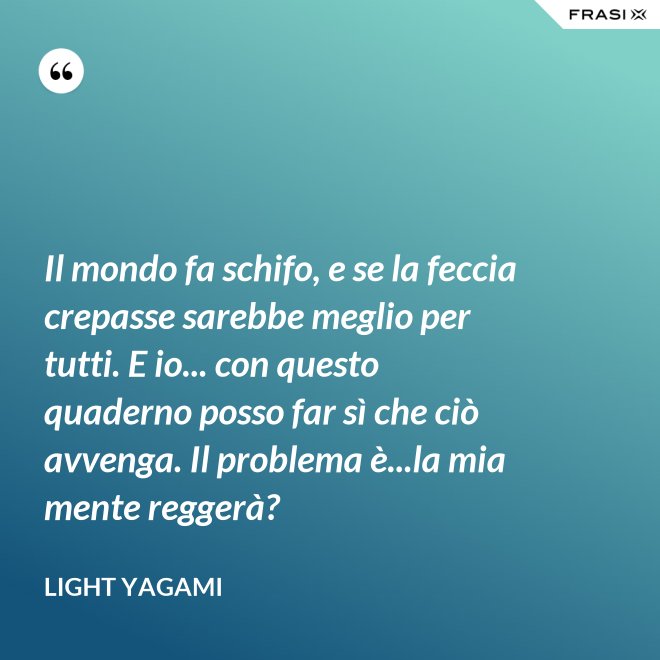 Il mondo fa schifo, e se la feccia crepasse sarebbe meglio per tutti. E io... con questo quaderno posso far sì che ciò avvenga. Il problema è...la mia mente reggerà? - Light Yagami