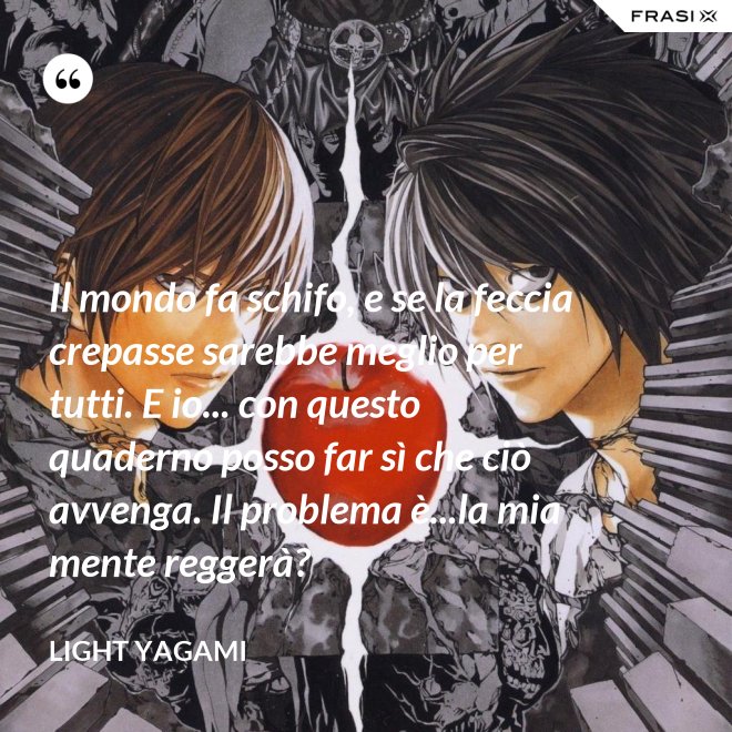 Il mondo fa schifo, e se la feccia crepasse sarebbe meglio per tutti. E io... con questo quaderno posso far sì che ciò avvenga. Il problema è...la mia mente reggerà? - Light Yagami