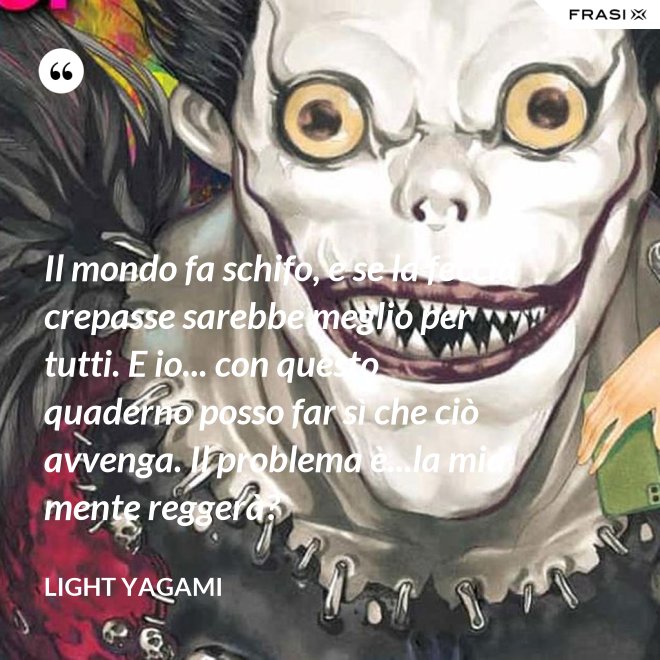 Il mondo fa schifo, e se la feccia crepasse sarebbe meglio per tutti. E io... con questo quaderno posso far sì che ciò avvenga. Il problema è...la mia mente reggerà? - Light Yagami