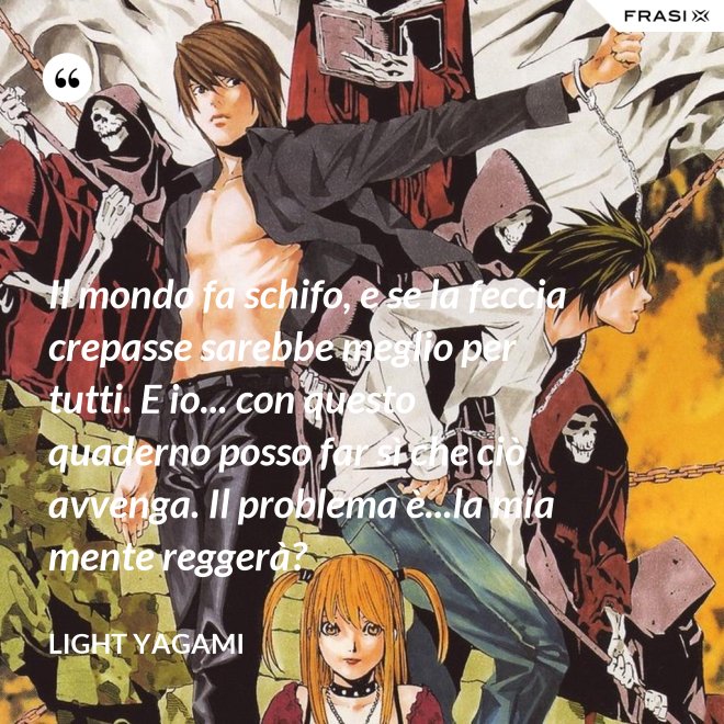 Il mondo fa schifo, e se la feccia crepasse sarebbe meglio per tutti. E io... con questo quaderno posso far sì che ciò avvenga. Il problema è...la mia mente reggerà? - Light Yagami
