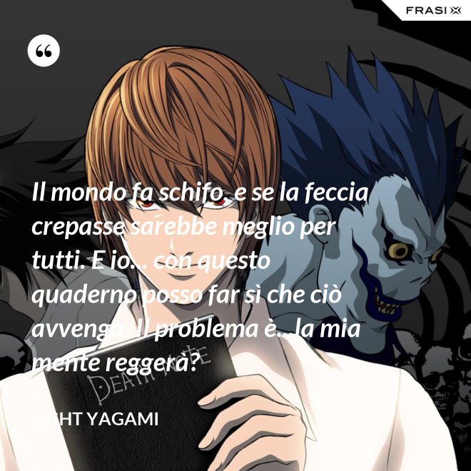 Il mondo fa schifo, e se la feccia crepasse sarebbe meglio per tutti. E io... con questo quaderno posso far sì che ciò avvenga. Il problema è...la mia mente reggerà? - Light Yagami