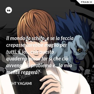 Il mondo fa schifo, e se la feccia crepasse sarebbe meglio per tutti. E io... con questo quaderno posso far sì che ciò avvenga. Il problema è...la mia mente reggerà? - Light Yagami