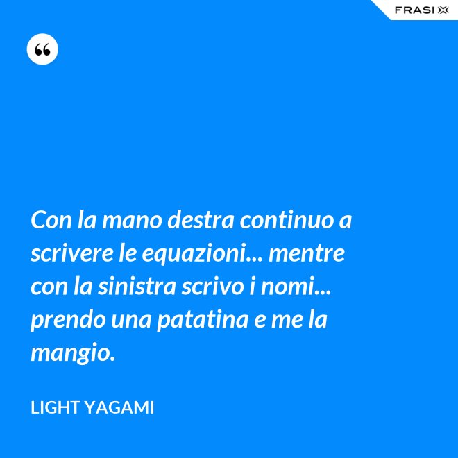 Con la mano destra continuo a scrivere le equazioni... mentre con la sinistra scrivo i nomi... prendo una patatina e me la mangio. - Light Yagami