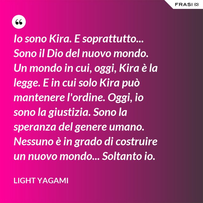 Io sono Kira. E soprattutto... Sono il Dio del nuovo mondo. Un mondo in cui, oggi, Kira è la legge. E in cui solo Kira può mantenere l'ordine. Oggi, io sono la giustizia. Sono la speranza del genere umano. Nessuno è in grado di costruire un nuovo mondo... Soltanto io. - Light Yagami