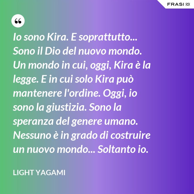 Io sono Kira. E soprattutto... Sono il Dio del nuovo mondo. Un mondo in cui, oggi, Kira è la legge. E in cui solo Kira può mantenere l'ordine. Oggi, io sono la giustizia. Sono la speranza del genere umano. Nessuno è in grado di costruire un nuovo mondo... Soltanto io. - Light Yagami