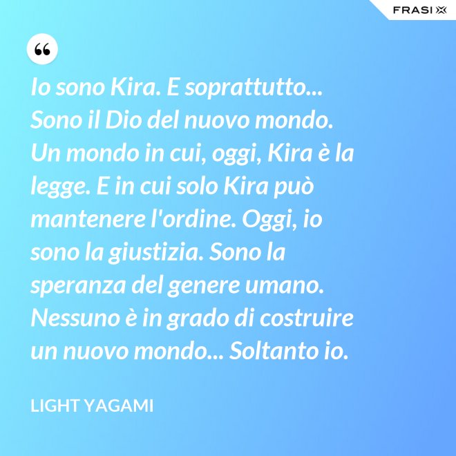Io sono Kira. E soprattutto... Sono il Dio del nuovo mondo. Un mondo in cui, oggi, Kira è la legge. E in cui solo Kira può mantenere l'ordine. Oggi, io sono la giustizia. Sono la speranza del genere umano. Nessuno è in grado di costruire un nuovo mondo... Soltanto io. - Light Yagami