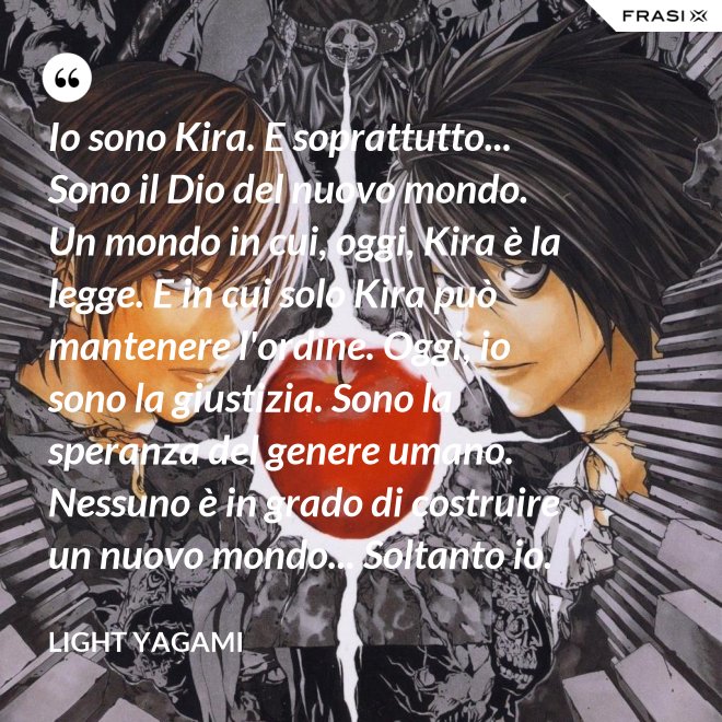 Io sono Kira. E soprattutto... Sono il Dio del nuovo mondo. Un mondo in cui, oggi, Kira è la legge. E in cui solo Kira può mantenere l'ordine. Oggi, io sono la giustizia. Sono la speranza del genere umano. Nessuno è in grado di costruire un nuovo mondo... Soltanto io. - Light Yagami