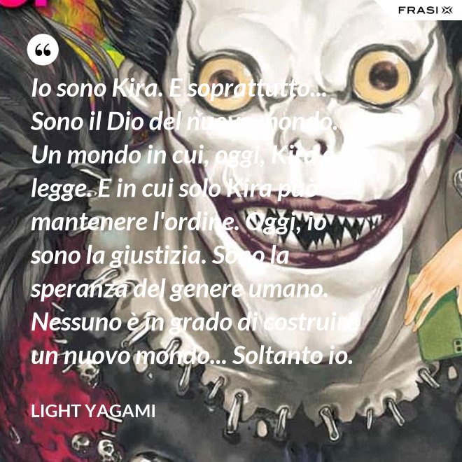 Io sono Kira. E soprattutto... Sono il Dio del nuovo mondo. Un mondo in cui, oggi, Kira è la legge. E in cui solo Kira può mantenere l'ordine. Oggi, io sono la giustizia. Sono la speranza del genere umano. Nessuno è in grado di costruire un nuovo mondo... Soltanto io. - Light Yagami