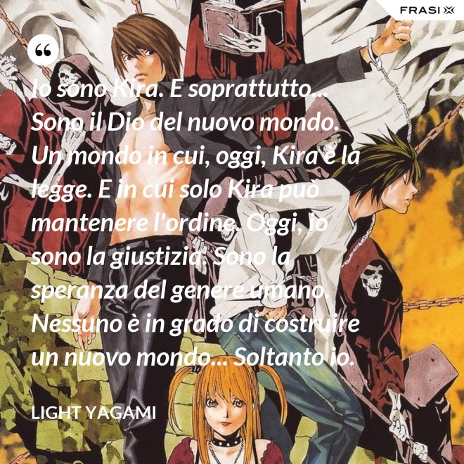 Io sono Kira. E soprattutto... Sono il Dio del nuovo mondo. Un mondo in cui, oggi, Kira è la legge. E in cui solo Kira può mantenere l'ordine. Oggi, io sono la giustizia. Sono la speranza del genere umano. Nessuno è in grado di costruire un nuovo mondo... Soltanto io. - Light Yagami