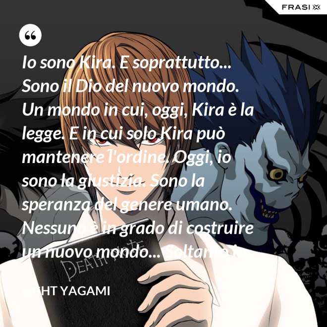 Io sono Kira. E soprattutto... Sono il Dio del nuovo mondo. Un mondo in cui, oggi, Kira è la legge. E in cui solo Kira può mantenere l'ordine. Oggi, io sono la giustizia. Sono la speranza del genere umano. Nessuno è in grado di costruire un nuovo mondo... Soltanto io. - Light Yagami