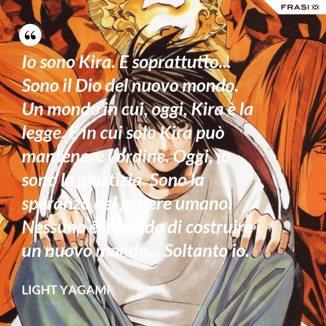 Io sono Kira. E soprattutto... Sono il Dio del nuovo mondo. Un mondo in cui, oggi, Kira è la legge. E in cui solo Kira può mantenere l'ordine. Oggi, io sono la giustizia. Sono la speranza del genere umano. Nessuno è in grado di costruire un nuovo mondo... Soltanto io. - Light Yagami