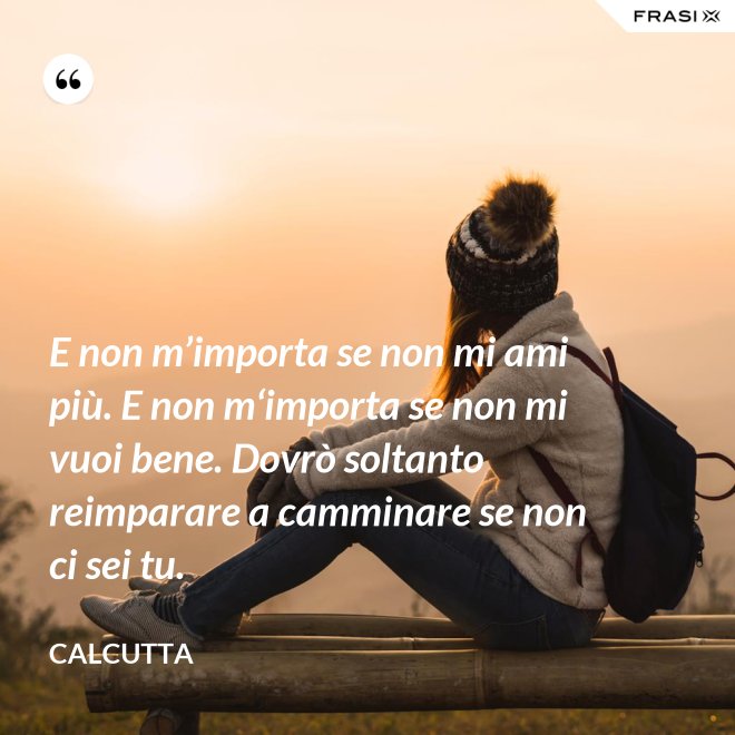 E non m’importa se non mi ami più. E non m‘importa se non mi vuoi bene. Dovrò soltanto reimparare a camminare se non ci sei tu. - Calcutta
