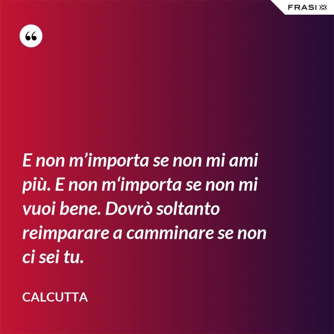 E non m’importa se non mi ami più. E non m‘importa se non mi vuoi bene. Dovrò soltanto reimparare a camminare se non ci sei tu. - Calcutta