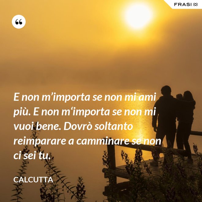 E non m’importa se non mi ami più. E non m‘importa se non mi vuoi bene. Dovrò soltanto reimparare a camminare se non ci sei tu. - Calcutta